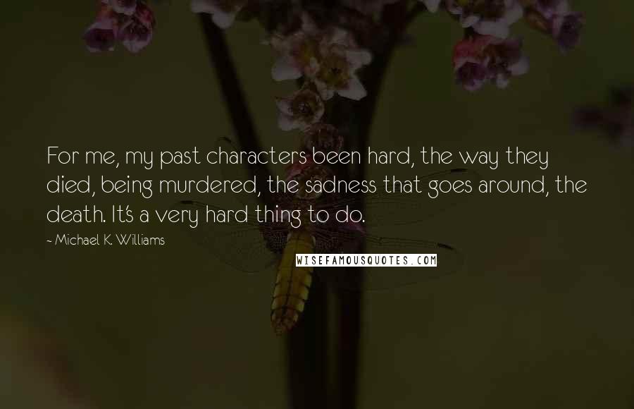 Michael K. Williams quotes: For me, my past characters been hard, the way they died, being murdered, the sadness that goes around, the death. It's a very hard thing to do.