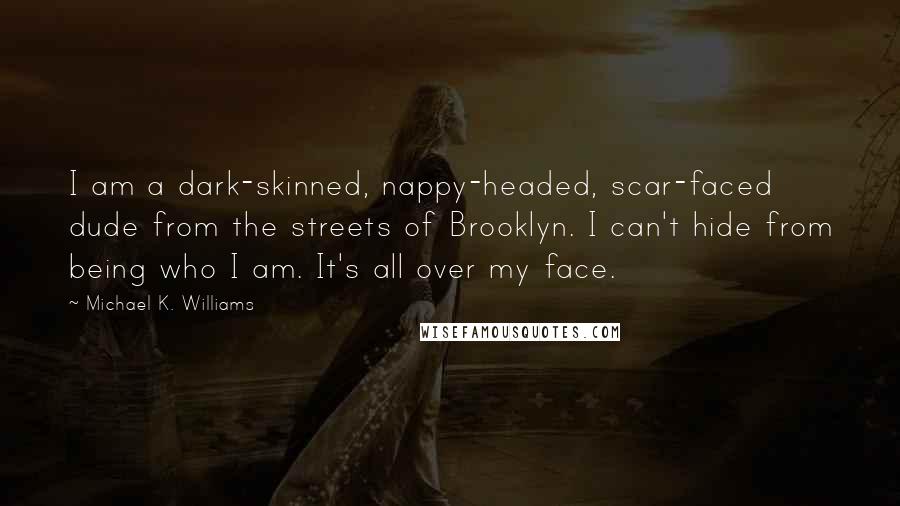 Michael K. Williams quotes: I am a dark-skinned, nappy-headed, scar-faced dude from the streets of Brooklyn. I can't hide from being who I am. It's all over my face. Michael K. Williams quotes: I am a dark-skinned, nappy-headed, scar-faced dude from the streets of Brooklyn. I can't hide from being who I am. It's all over my face.