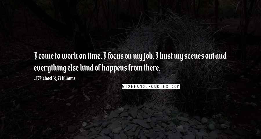Michael K. Williams quotes: I come to work on time. I focus on my job. I bust my scenes out and everything else kind of happens from there. Michael K. Williams quotes: I come to work on time. I focus on my job. I bust my scenes out and everything else kind of happens from there.