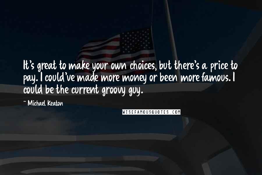 Michael Keaton quotes: It's great to make your own choices, but there's a price to pay. I could've made more money or been more famous. I could be the current groovy guy.