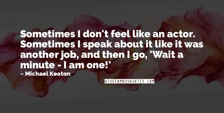 Michael Keaton quotes: Sometimes I don't feel like an actor. Sometimes I speak about it like it was another job, and then I go, 'Wait a minute - I am one!'