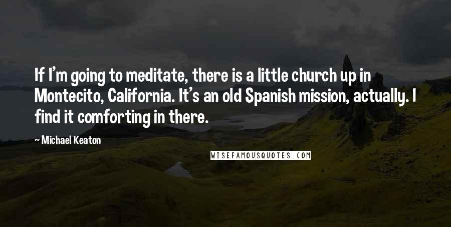 Michael Keaton quotes: If I'm going to meditate, there is a little church up in Montecito, California. It's an old Spanish mission, actually. I find it comforting in there.