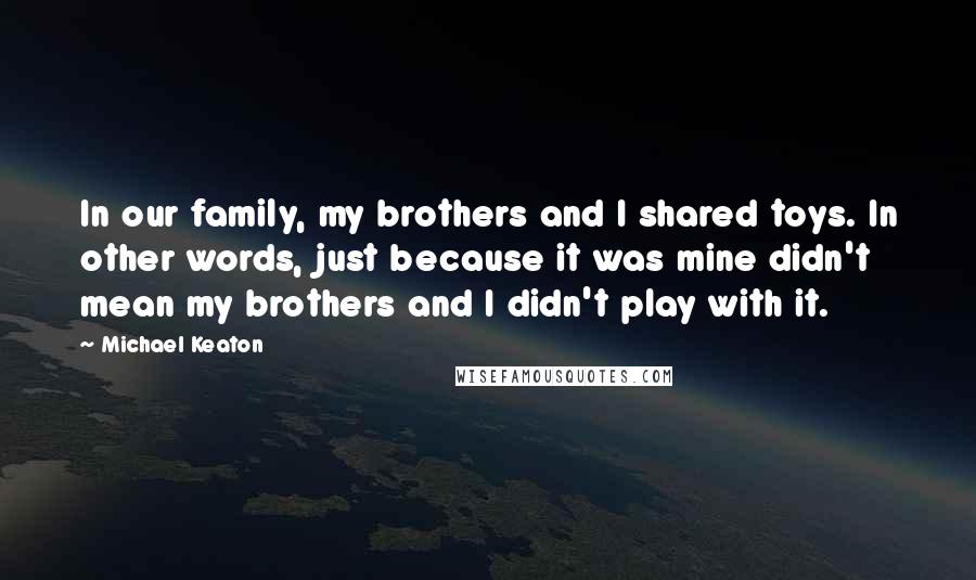 Michael Keaton quotes: In our family, my brothers and I shared toys. In other words, just because it was mine didn't mean my brothers and I didn't play with it.