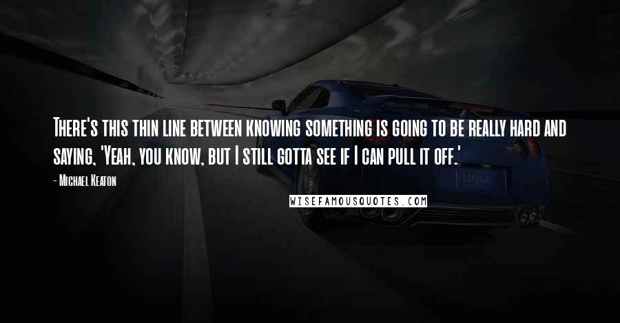 Michael Keaton quotes: There's this thin line between knowing something is going to be really hard and saying, 'Yeah, you know, but I still gotta see if I can pull it off.'