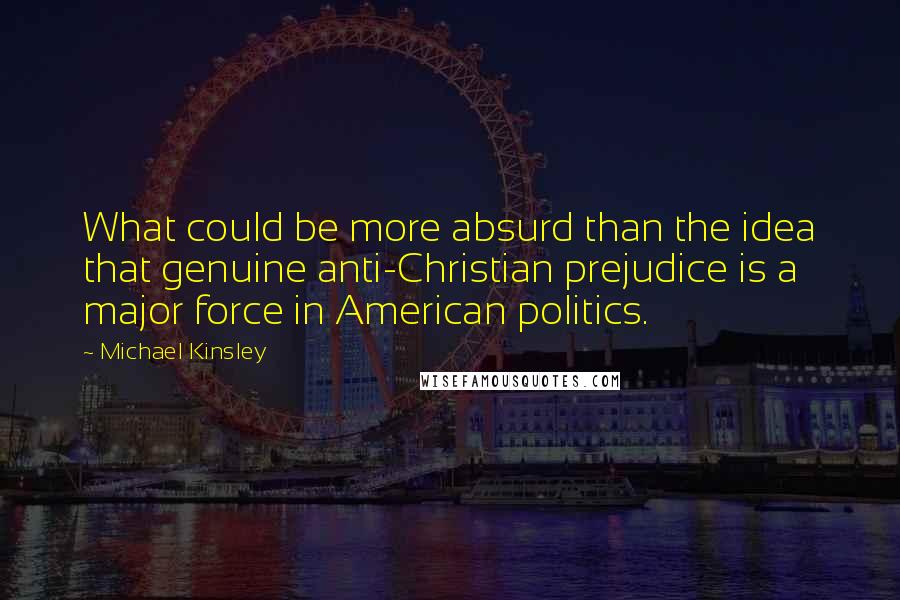 Michael Kinsley quotes: What could be more absurd than the idea that genuine anti-Christian prejudice is a major force in American politics.