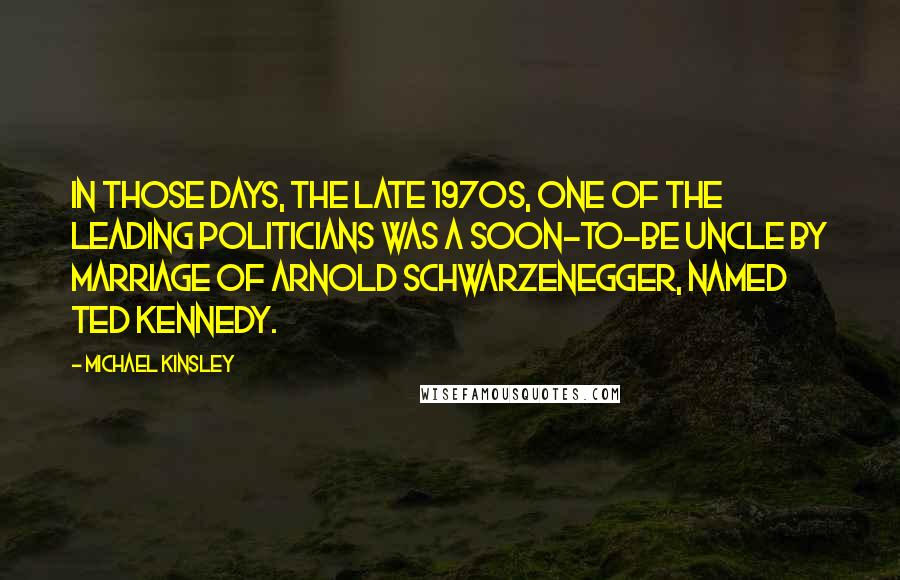 Michael Kinsley quotes: In those days, the late 1970s, one of the leading politicians was a soon-to-be uncle by marriage of Arnold Schwarzenegger, named Ted Kennedy.