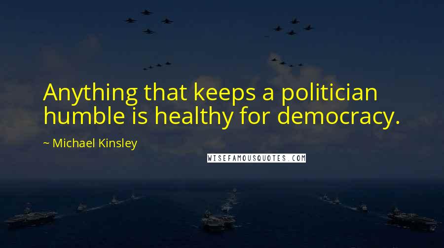 Michael Kinsley quotes: Anything that keeps a politician humble is healthy for democracy.