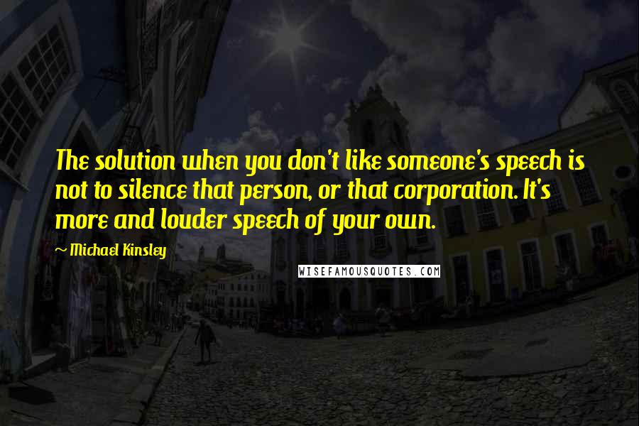 Michael Kinsley quotes: The solution when you don't like someone's speech is not to silence that person, or that corporation. It's more and louder speech of your own.