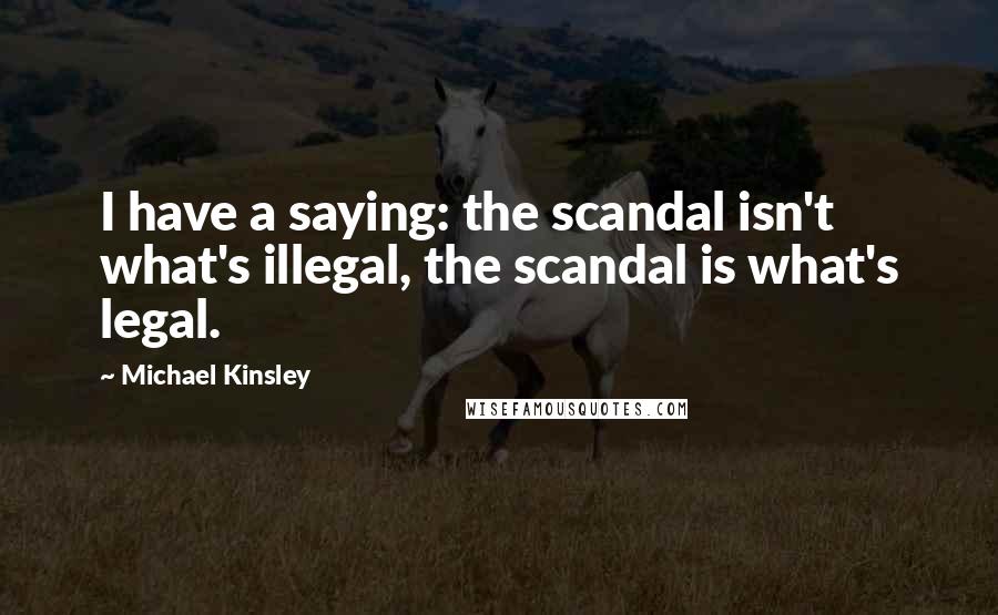 Michael Kinsley quotes: I have a saying: the scandal isn't what's illegal, the scandal is what's legal.