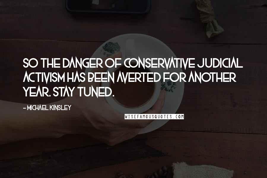 Michael Kinsley quotes: So the danger of conservative judicial activism has been averted for another year. Stay tuned.