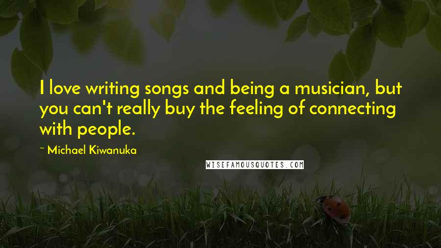 Michael Kiwanuka quotes: I love writing songs and being a musician, but you can't really buy the feeling of connecting with people. Michael Kiwanuka quotes: I love writing songs and being a musician, but you can't really buy the feeling of connecting with people.