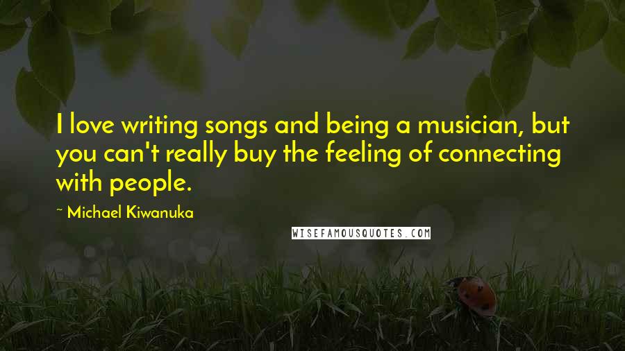 Michael Kiwanuka quotes: I love writing songs and being a musician, but you can't really buy the feeling of connecting with people.