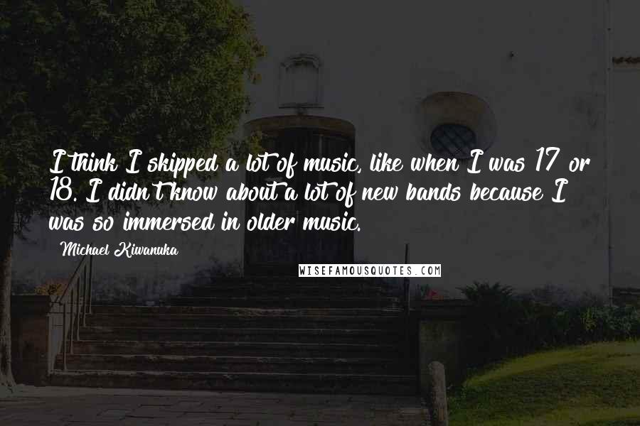Michael Kiwanuka quotes: I think I skipped a lot of music, like when I was 17 or 18. I didn't know about a lot of new bands because I was so immersed in