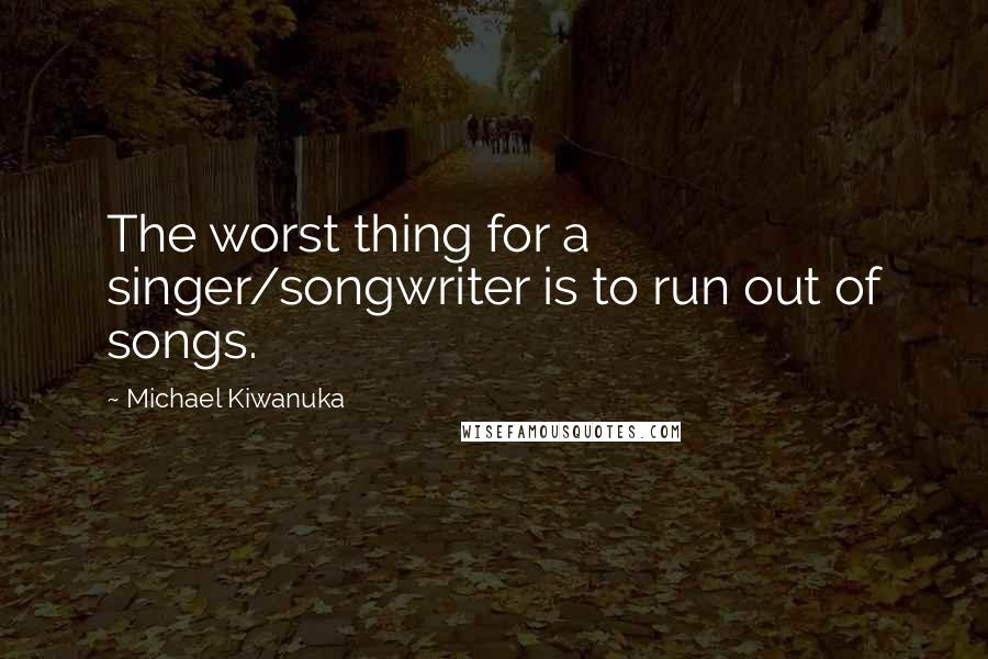 Michael Kiwanuka quotes: The worst thing for a singer/songwriter is to run out of songs. Michael Kiwanuka quotes: The worst thing for a singer/songwriter is to run out of songs.
