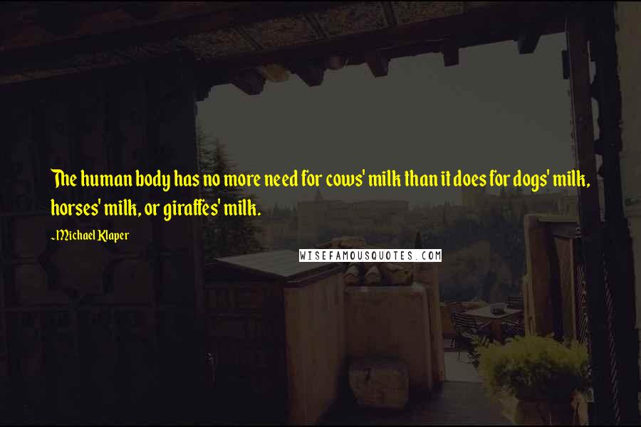 Michael Klaper quotes: The human body has no more need for cows' milk than it does for dogs' milk, horses' milk, or giraffes' milk. Michael Klaper quotes: The human body has no more need for cows' milk than it does for dogs' milk, horses' milk, or giraffes' milk.