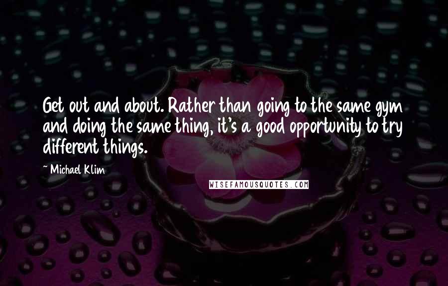 Michael Klim quotes: Get out and about. Rather than going to the same gym and doing the same thing, it's a good opportunity to try different things.