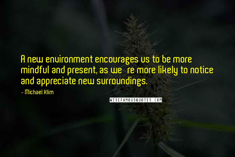 Michael Klim quotes: A new environment encourages us to be more mindful and present, as we're more likely to notice and appreciate new surroundings. Michael Klim quotes: A new environment encourages us to be more mindful and present, as we're more likely to notice and appreciate new surroundings.