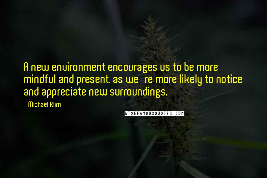 Michael Klim quotes: A new environment encourages us to be more mindful and present, as we're more likely to notice and appreciate new surroundings.