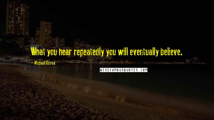 Michael Korda quotes: What you hear repeatedly you will eventually believe.