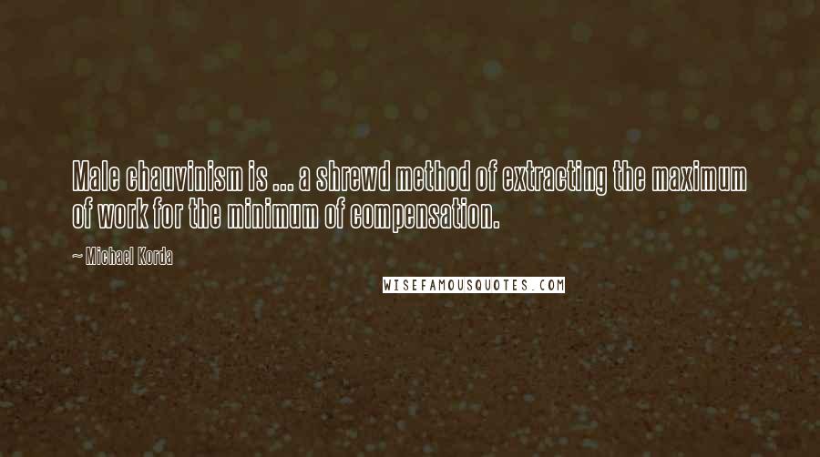 Michael Korda quotes: Male chauvinism is ... a shrewd method of extracting the maximum of work for the minimum of compensation.