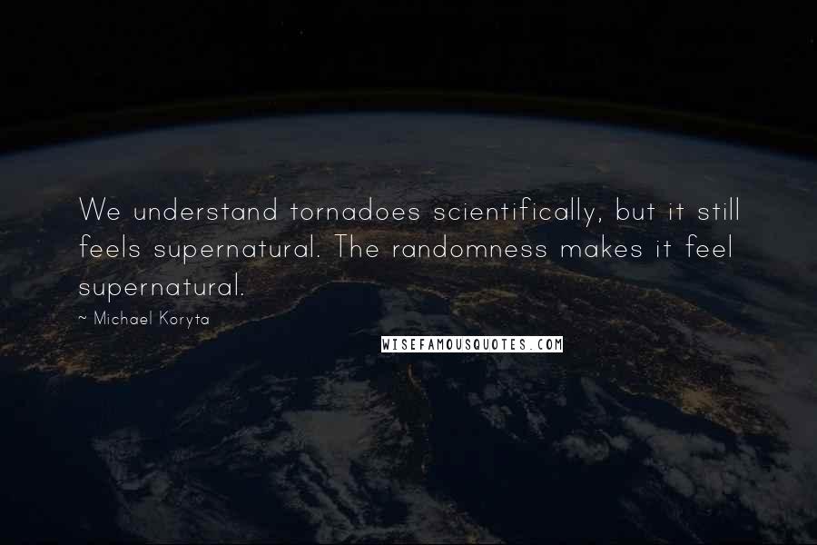 Michael Koryta quotes: We understand tornadoes scientifically, but it still feels supernatural. The randomness makes it feel supernatural. Michael Koryta quotes: We understand tornadoes scientifically, but it still feels supernatural. The randomness makes it feel supernatural.