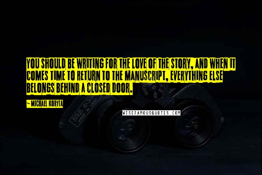 Michael Koryta quotes: You should be writing for the love of the story, and when it comes time to return to the manuscript, everything else belongs behind a closed door. Michael Koryta quotes: You should be writing for the love of the story, and when it comes time to return to the manuscript, everything else belongs behind a closed door.