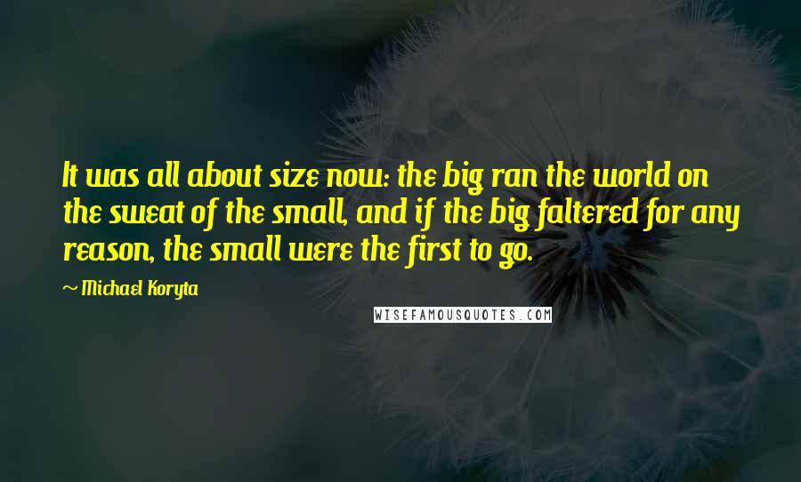 Michael Koryta quotes: It was all about size now: the big ran the world on the sweat of the small, and if the big faltered for any reason, the small were the first Michael Koryta quotes: It was all about size now: the big ran the world on the sweat of the small, and if the big faltered for any reason, the small were the first