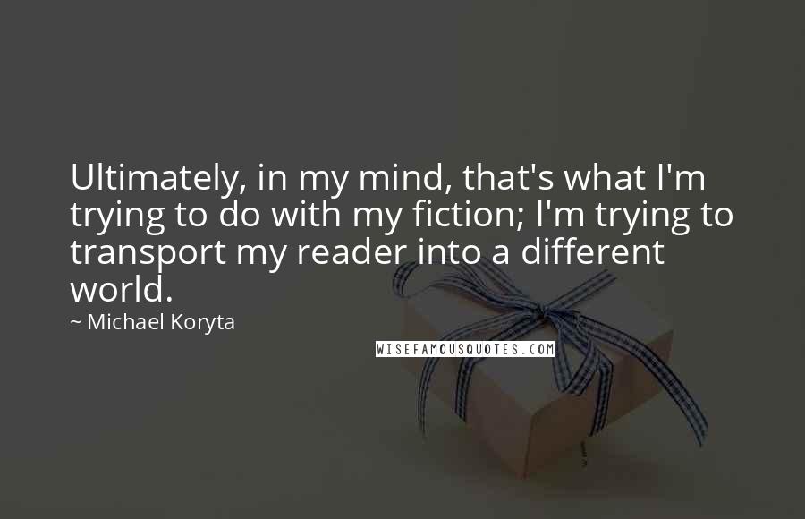 Michael Koryta quotes: Ultimately, in my mind, that's what I'm trying to do with my fiction; I'm trying to transport my reader into a different world. Michael Koryta quotes: Ultimately, in my mind, that's what I'm trying to do with my fiction; I'm trying to transport my reader into a different world.