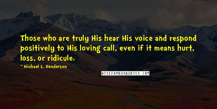 Michael L. Henderson quotes: Those who are truly His hear His voice and respond positively to His loving call, even if it means hurt, loss, or ridicule. Michael L. Henderson quotes: Those who are truly His hear His voice and respond positively to His loving call, even if it means hurt, loss, or ridicule.