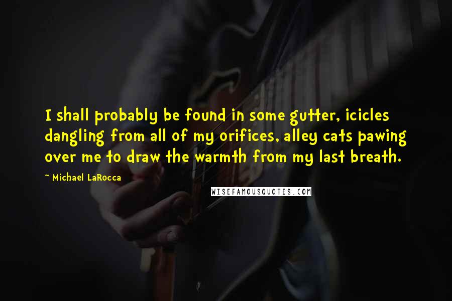 Michael LaRocca quotes: I shall probably be found in some gutter, icicles dangling from all of my orifices, alley cats pawing over me to draw the warmth from my last breath.