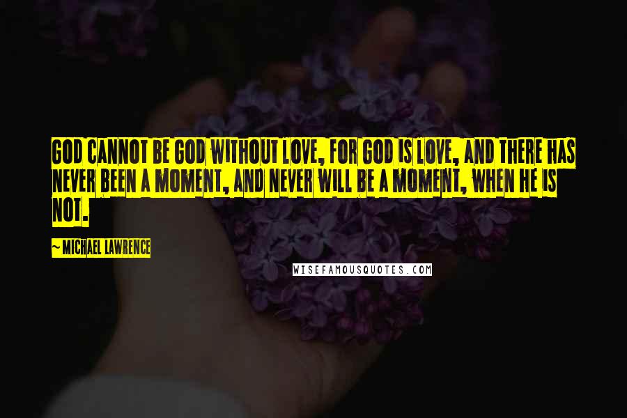 Michael Lawrence quotes: God cannot be God without love, for God is love, and there has never been a moment, and never will be a moment, when he is not. Michael Lawrence quotes: God cannot be God without love, for God is love, and there has never been a moment, and never will be a moment, when he is not.
