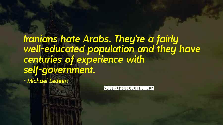 Michael Ledeen quotes: Iranians hate Arabs. They're a fairly well-educated population and they have centuries of experience with self-government. Michael Ledeen quotes: Iranians hate Arabs. They're a fairly well-educated population and they have centuries of experience with self-government.
