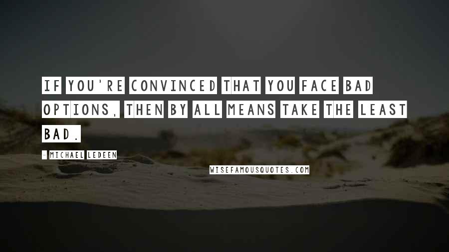 Michael Ledeen quotes: If you're convinced that you face bad options, then by all means take the least bad.