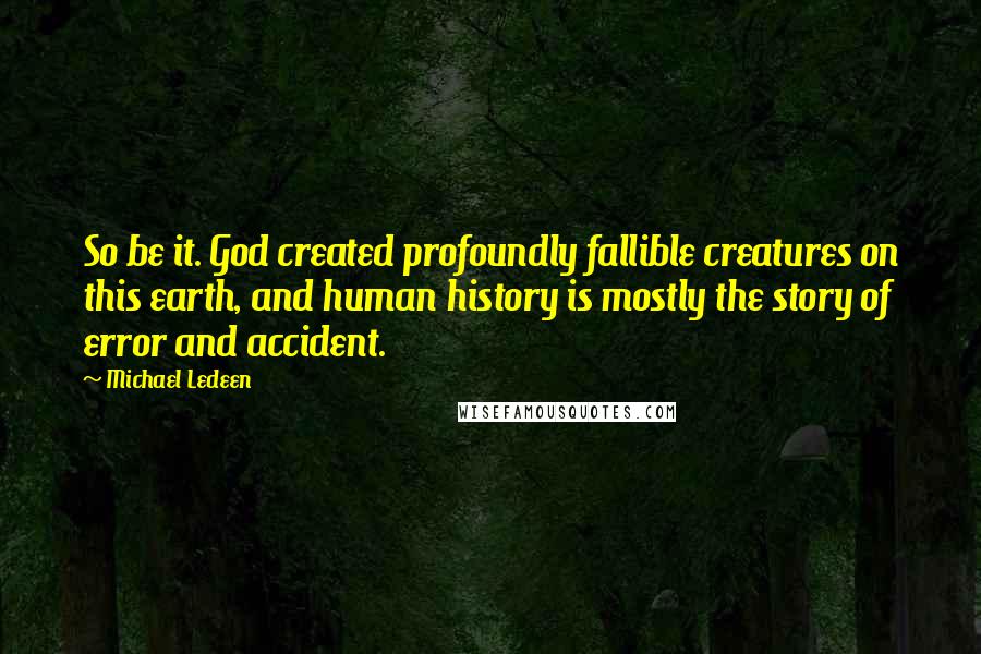 Michael Ledeen quotes: So be it. God created profoundly fallible creatures on this earth, and human history is mostly the story of error and accident. Michael Ledeen quotes: So be it. God created profoundly fallible creatures on this earth, and human history is mostly the story of error and accident.