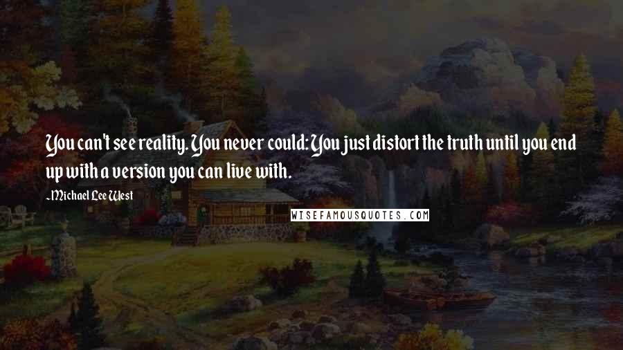 Michael Lee West quotes: You can't see reality. You never could: You just distort the truth until you end up with a version you can live with. Michael Lee West quotes: You can't see reality. You never could: You just distort the truth until you end up with a version you can live with.