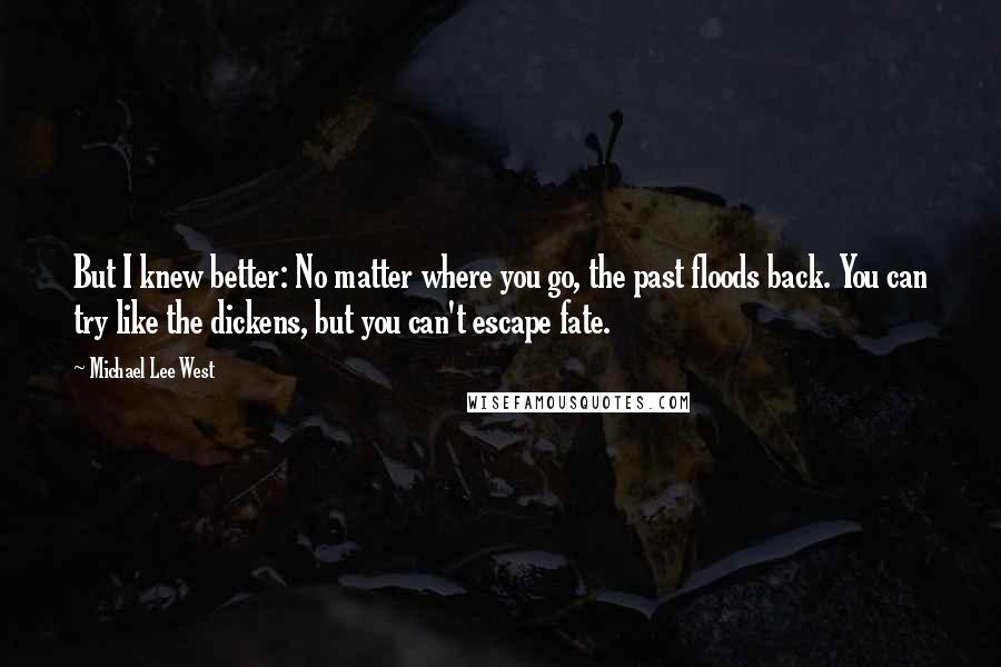 Michael Lee West quotes: But I knew better: No matter where you go, the past floods back. You can try like the dickens, but you can't escape fate. Michael Lee West quotes: But I knew better: No matter where you go, the past floods back. You can try like the dickens, but you can't escape fate.