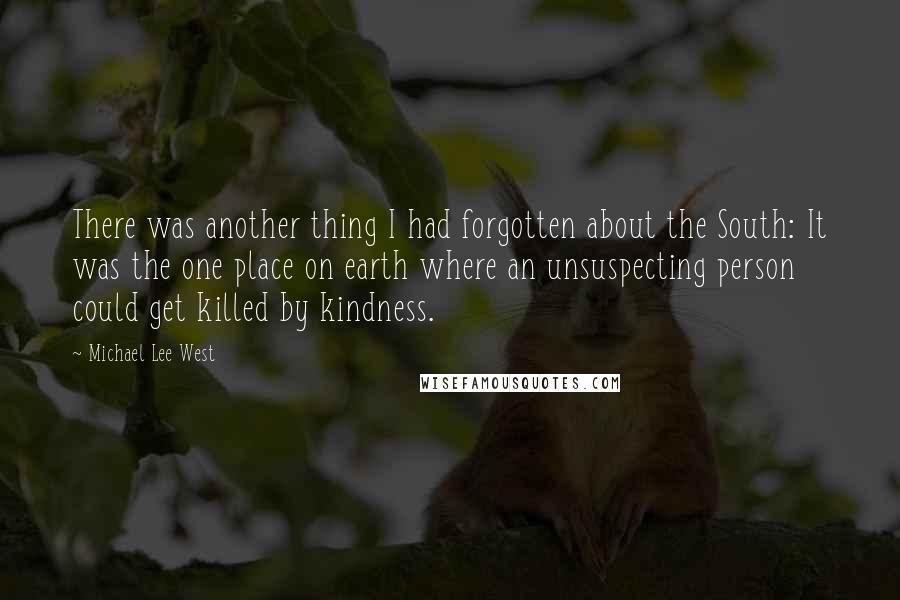 Michael Lee West quotes: There was another thing I had forgotten about the South: It was the one place on earth where an unsuspecting person could get killed by kindness. Michael Lee West quotes: There was another thing I had forgotten about the South: It was the one place on earth where an unsuspecting person could get killed by kindness.