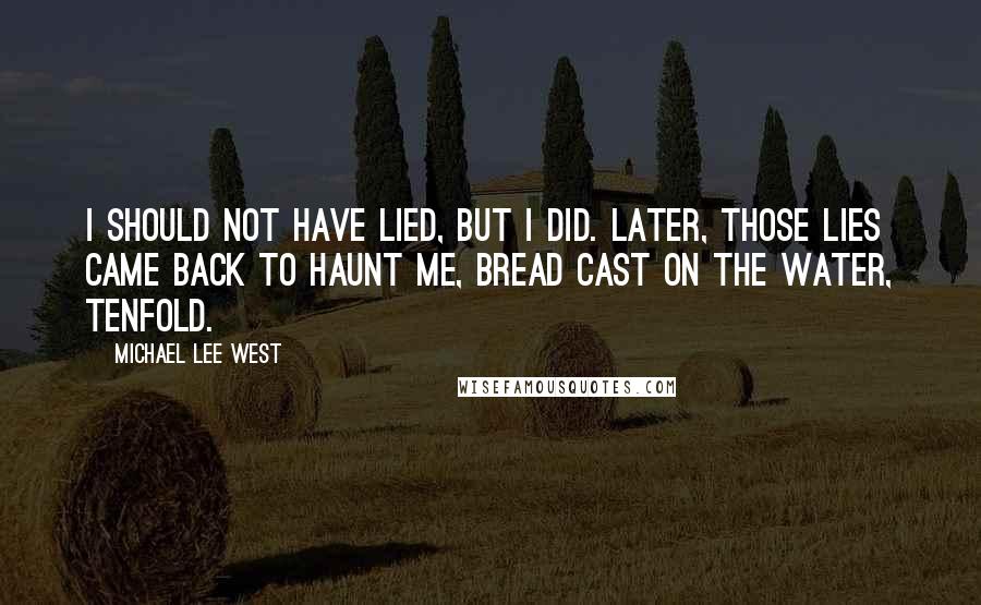 Michael Lee West quotes: I should not have lied, but I did. Later, those lies came back to haunt me, bread cast on the water, tenfold. Michael Lee West quotes: I should not have lied, but I did. Later, those lies came back to haunt me, bread cast on the water, tenfold.