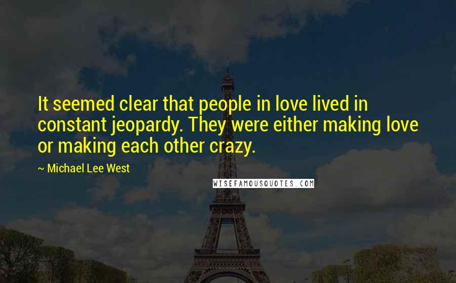 Michael Lee West quotes: It seemed clear that people in love lived in constant jeopardy. They were either making love or making each other crazy. Michael Lee West quotes: It seemed clear that people in love lived in constant jeopardy. They were either making love or making each other crazy.