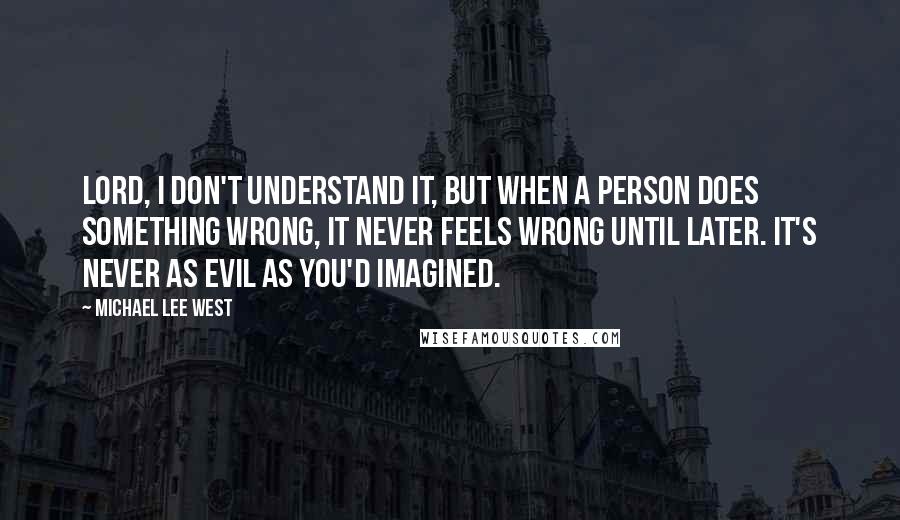 Michael Lee West quotes: Lord, I don't understand it, but when a person does something wrong, it never feels wrong until later. It's never as evil as you'd imagined. Michael Lee West quotes: Lord, I don't understand it, but when a person does something wrong, it never feels wrong until later. It's never as evil as you'd imagined.