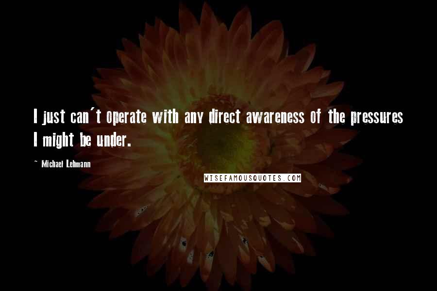 Michael Lehmann quotes: I just can't operate with any direct awareness of the pressures I might be under.