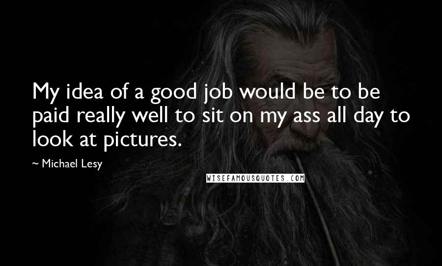 Michael Lesy quotes: My idea of a good job would be to be paid really well to sit on my ass all day to look at pictures.