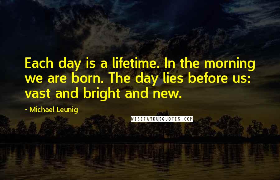 Michael Leunig quotes: Each day is a lifetime. In the morning we are born. The day lies before us: vast and bright and new.