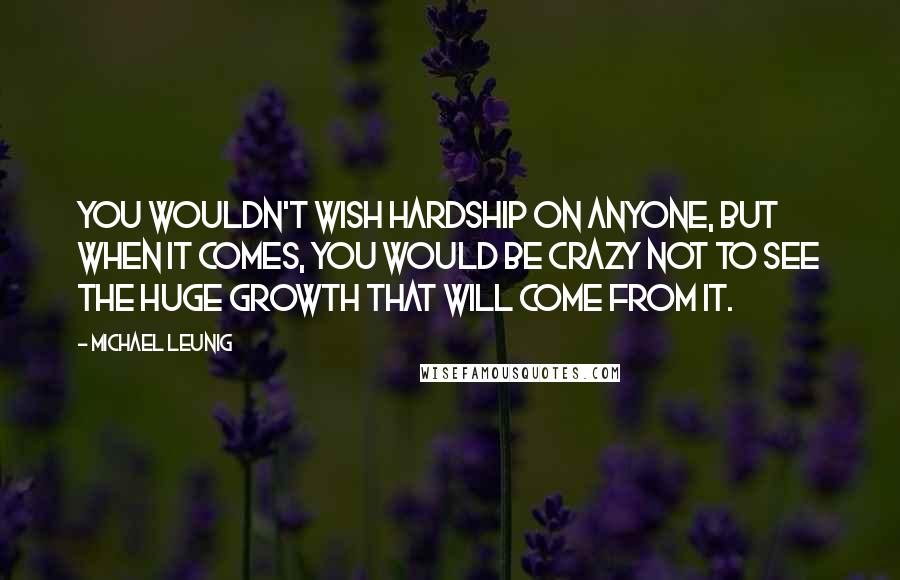 Michael Leunig quotes: You wouldn't wish hardship on anyone, but when it comes, you would be crazy not to see the huge growth that will come from it.
