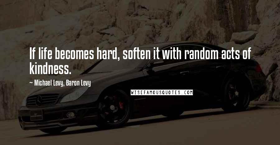 Michael Levy, Baron Levy quotes: If life becomes hard, soften it with random acts of kindness.