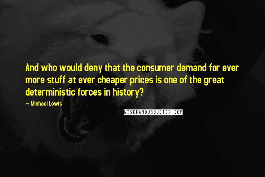 Michael Lewis quotes: And who would deny that the consumer demand for ever more stuff at ever cheaper prices is one of the great deterministic forces in history?
