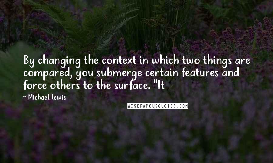 Michael Lewis quotes: By changing the context in which two things are compared, you submerge certain features and force others to the surface. "It