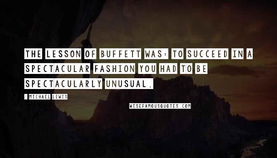 Michael Lewis quotes: The lesson of Buffett was: To succeed in a spectacular fashion you had to be spectacularly unusual.