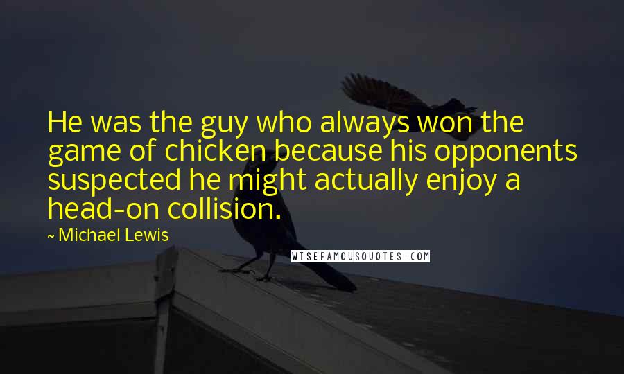 Michael Lewis quotes: He was the guy who always won the game of chicken because his opponents suspected he might actually enjoy a head-on collision.