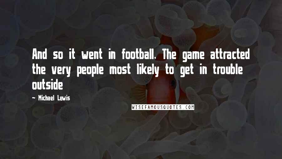Michael Lewis quotes: And so it went in football. The game attracted the very people most likely to get in trouble outside